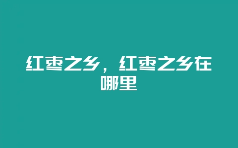 红枣之乡，红枣之乡在哪里-会东网