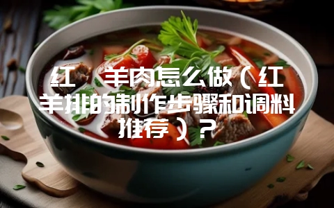 红焖羊肉怎么做（红焖羊排的制作步骤和调料推荐）？-会东网