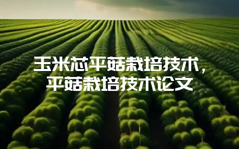 玉米芯平菇栽培技术，平菇栽培技术论文-会东网