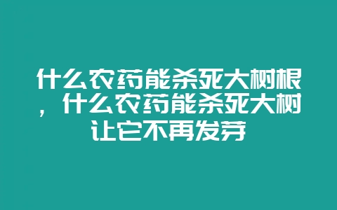 什么农药能杀死大树根,什么农药能杀死大树让它不再发芽-会东网