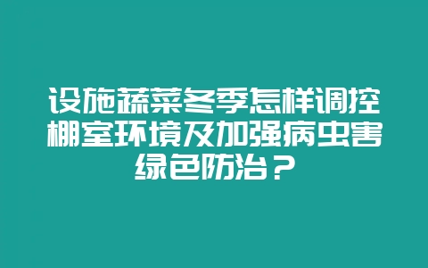 设施蔬菜冬季怎样调控棚室环境及加强病虫害绿色防治？-会东网