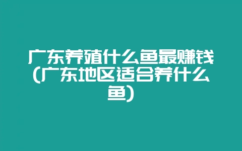广东养殖什么鱼最赚钱(广东地区适合养什么鱼)-会东网