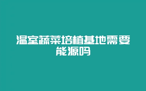 温室蔬菜培植基地需要能源吗-会东网