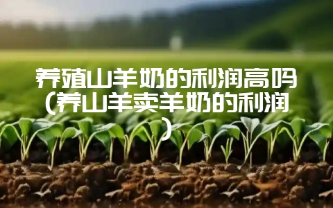 养殖山羊奶的利润高吗(养山羊卖羊奶的利润)-会东网