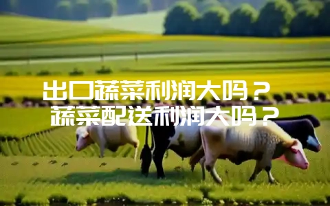 出口蔬菜利润大吗？ 蔬菜配送利润大吗？-会东网