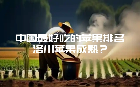 中国最好吃的苹果排名洛川苹果成熟?-会东网