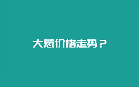 大葱价格走势?-会东网