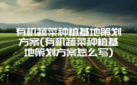 有机蔬菜种植基地策划方案(有机蔬菜种植基地策划方案怎么写)-会东网