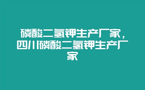 磷酸二氢钾生产厂家，四川磷酸二氢钾生产厂家-会东网