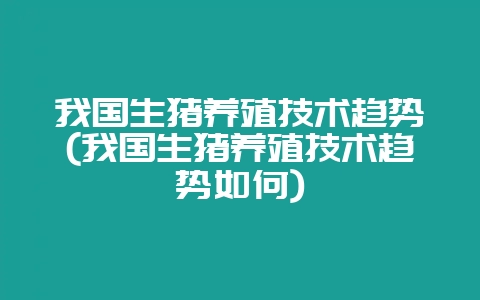 我国生猪养殖技术趋势(我国生猪养殖技术趋势如何)-会东网
