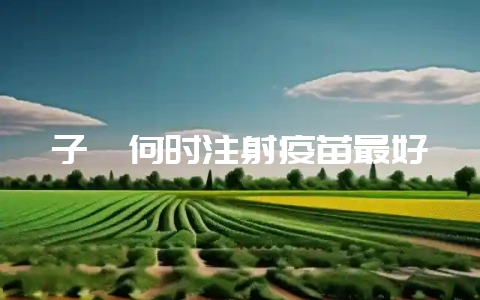 子貉何时注射疫苗最好-会东网