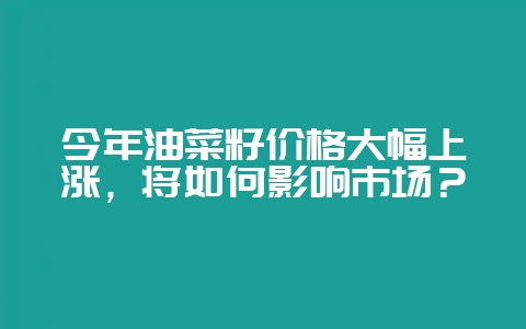 今年油菜籽价格大幅上涨,将如何影响市场?-会东网