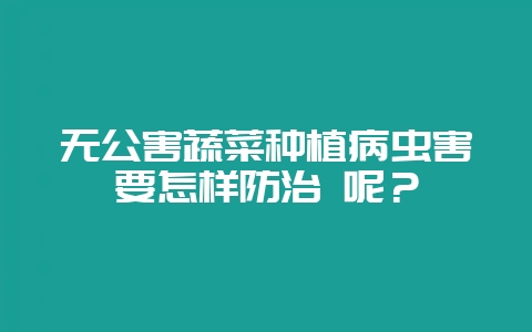无公害蔬菜种植病虫害要怎样防治 呢？-会东网