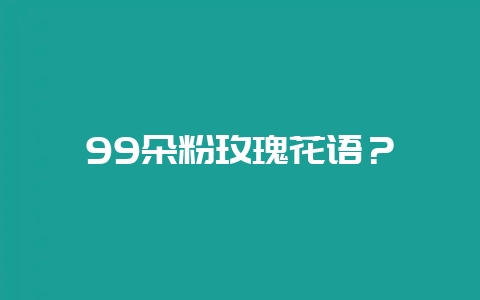 99朵粉玫瑰花语？-会东网