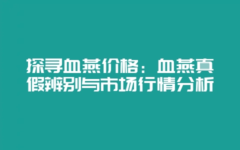 探寻血燕价格：血燕真假辨别与市场行情分析-会东网