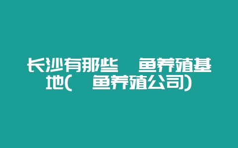 长沙有那些鳗鱼养殖基地(鳗鱼养殖公司)-会东网