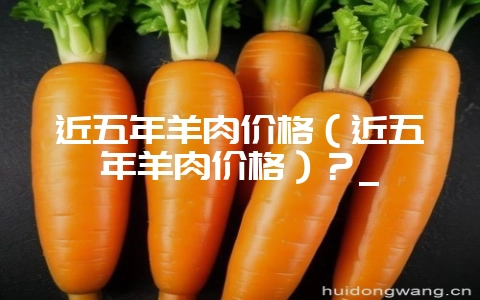 近五年羊肉价格（近五年羊肉价格）？_-会东网