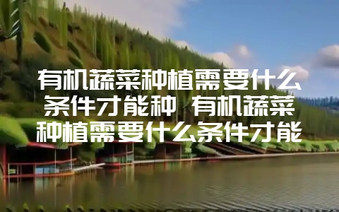 有机蔬菜种植需要什么条件才能种 有机蔬菜种植需要什么条件才能种植-会东网