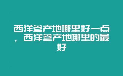 西洋参产地哪里好一点，西洋参产地哪里的最好-会东网