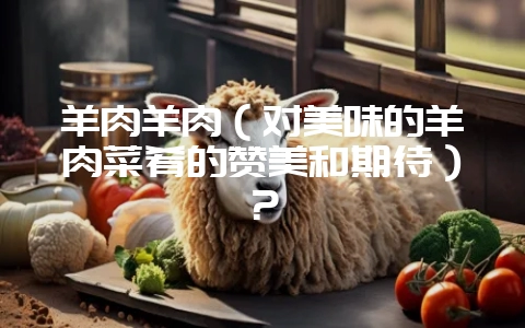 羊肉羊肉(对美味的羊肉菜肴的赞美和期待)?插图 羊肉羊肉(对美味的羊肉菜肴的赞美和期待)?插图