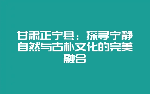 甘肃正宁县：探寻宁静自然与古朴文化的完美融合-会东网