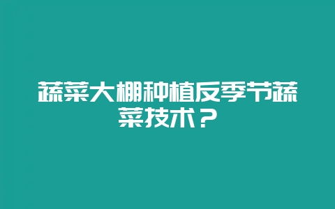 蔬菜大棚种植反季节蔬菜技术?-会东网