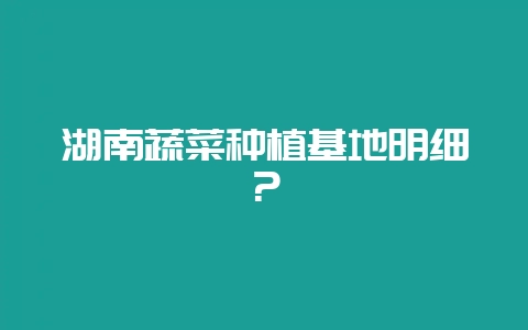 湖南蔬菜种植基地明细？-会东网