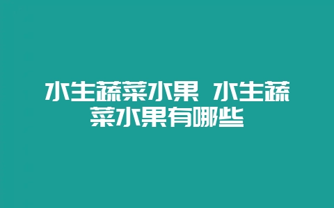 水生蔬菜水果 水生蔬菜水果有哪些-会东网