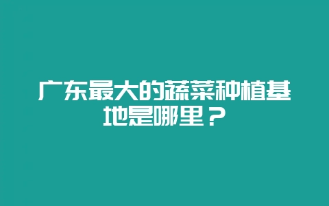 广东最大的蔬菜种植基地是哪里?-会东网