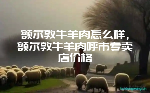 额尔敦牛羊肉怎么样，额尔敦牛羊肉呼市专卖店价格-会东网