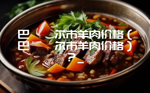 巴彦淖尔市羊肉价格(巴彦淖尔市羊肉价格)?_插图 巴彦淖尔市羊肉价格(巴彦淖尔市羊肉价格)?_插图