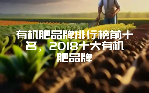 有机肥品牌排行榜前十名，2018十大有机肥品牌-会东网