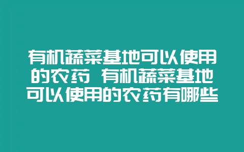 有机蔬菜基地可以使用的农药 有机蔬菜基地可以使用的农药有哪些-会东网