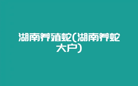 湖南养殖蛇(湖南养蛇大户)-会东网