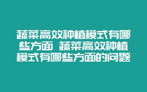 蔬菜高效种植模式有哪些方面 蔬菜高效种植模式有哪些方面的问题-会东网
