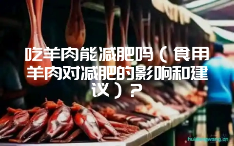 吃羊肉能减肥吗（食用羊肉对减肥的影响和建议）？-会东网