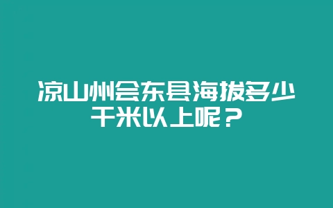 凉山州会东县海拔多少千米以上呢?-会东网