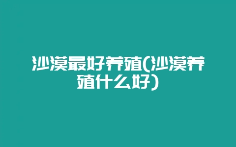 沙漠最好养殖(沙漠养殖什么好)-会东网