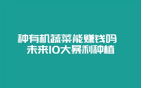 种有机蔬菜能赚钱吗 未来10大暴利种植-会东网