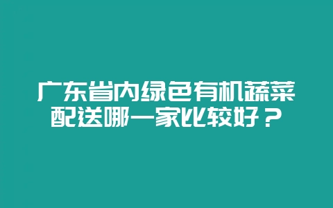 广东省内绿色有机蔬菜配送哪一家比较好?-会东网