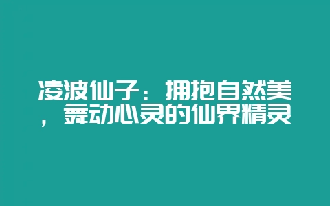凌波仙子：拥抱自然美，舞动心灵的仙界精灵-会东网