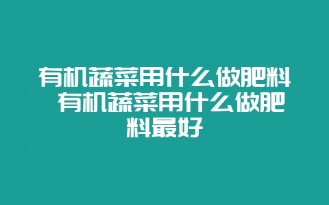 有机蔬菜用什么做肥料 有机蔬菜用什么做肥料最好-会东网