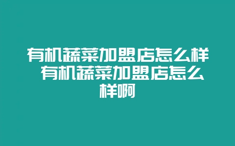 有机蔬菜加盟店怎么样 有机蔬菜加盟店怎么样啊-会东网