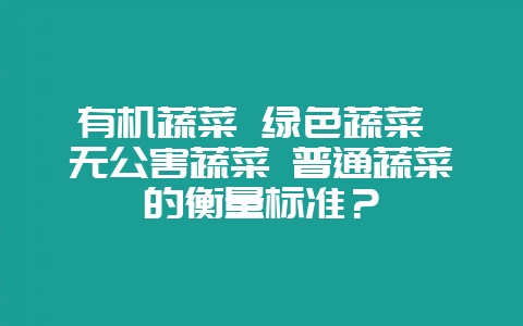 有机蔬菜 绿色蔬菜 无公害蔬菜 普通蔬菜的衡量标准？-会东网