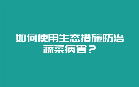 如何使用生态措施防治蔬菜病害？-会东网