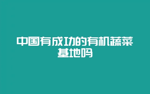 中国有成功的有机蔬菜基地吗-会东网