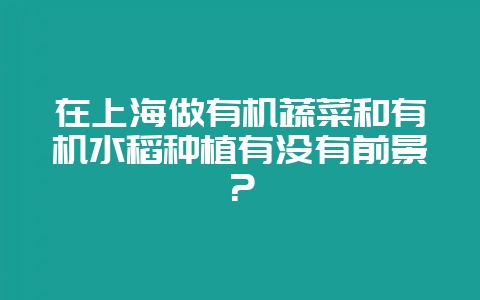 在上海做有机蔬菜和有机水稻种植有没有前景？-会东网