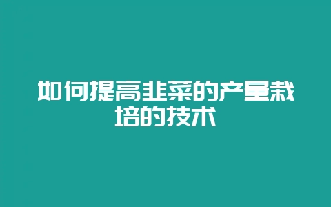如何提高韭菜的产量栽培的技术-会东网
