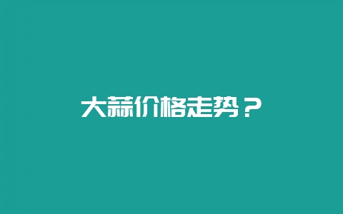 大蒜价格走势？-会东网