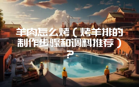 羊肉怎么烤（烤羊排的制作步骤和调料推荐）？-会东网